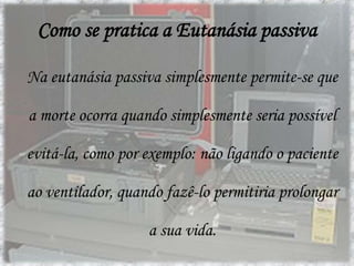 Tipos de EutanásiaEutanásia ActivaA "eutanásia activa" conta com o traçado de acções que têm por objectivo pôr término à vida, na medida em que é planeada e negociada entre o doente e o profissional que vai levar e a termo o acto.Eutanásia Passiva	A "eutanásia passiva" por sua vez, não provoca deliberadamente a morte, no entanto, com o passar do tempo, conjuntamente com a interrupção de todos e quaisquer cuidados médicos, farmacológicos ou outros, o doente acaba por falecer.