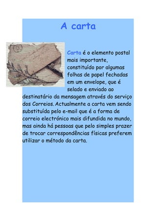 A carta

                   Carta é o elemento postal
                   mais importante,
                   constituído por algumas
                   folhas de papel fechadas
                   em um envelope, que é
                   selado e enviado ao
destinatário da mensagem através do serviço
dos Correios. Actualmente a carta vem sendo
substituída pelo e-mail que é a forma de
correio electrónico mais difundida no mundo,
mas ainda há pessoas que pelo simples prazer
de trocar correspondências físicas preferem
utilizar o método da carta.
 