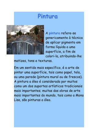 Pintura

                    A pintura refere-se
                    genericamente à técnica
                    de aplicar pigmento em
                    forma líquida a uma
                    superfície, a fim de
                    colori-la, atribuindo-lhe
matizes, tons e texturas.

Em um sentido mais específico, é a arte de
pintar uma superfície, tais como papel, tela,
ou uma parede (pintura mural ou de frescos).
A pintura a óleo é considerada por muitos
como um dos suportes artísticos tradicionais
mais importantes; muitas das obras de arte
mais importantes do mundo, tais como a Mona
Lisa, são pinturas a óleo.
 