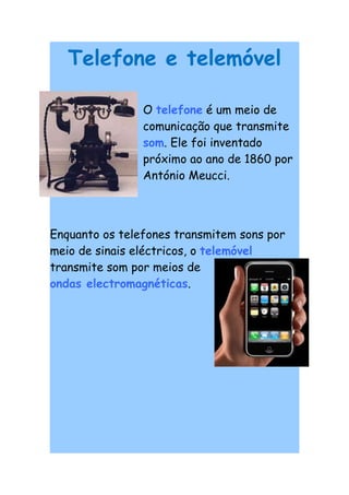 Telefone e telemóvel

                O telefone é um meio de
                comunicação que transmite
                som. Ele foi inventado
                próximo ao ano de 1860 por
                António Meucci.




Enquanto os telefones transmitem sons por
meio de sinais eléctricos, o telemóvel
transmite som por meios de
ondas electromagnéticas.
 