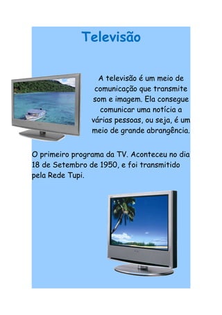 Televisão

                  A televisão é um meio de
                 comunicação que transmite
                som e imagem. Ela consegue
                  comunicar uma notícia a
                várias pessoas, ou seja, é um
                meio de grande abrangência.


O primeiro programa da TV. Aconteceu no dia
18 de Setembro de 1950, e foi transmitido
pela Rede Tupi.
 