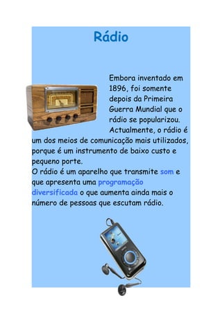 Rádio

                      Embora inventado em
                      1896, foi somente
                      depois da Primeira
                      Guerra Mundial que o
                      rádio se popularizou.
                      Actualmente, o rádio é
um dos meios de comunicação mais utilizados,
porque é um instrumento de baixo custo e
pequeno porte.
O rádio é um aparelho que transmite som e
que apresenta uma programação
diversificada o que aumenta ainda mais o
número de pessoas que escutam rádio.
 