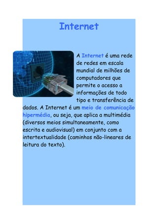 Internet

                       A Internet é uma rede
                       de redes em escala
                       mundial de milhões de
                       computadores que
                       permite o acesso a
                       informações de todo
                       tipo e transferência de
dados. A Internet é um meio de comunicação
hipermédia, ou seja, que aplica a multimédia
(diversos meios simultaneamente, como
escrita e audiovisual) em conjunto com a
intertextualidade (caminhos não-lineares de
leitura do texto).
 