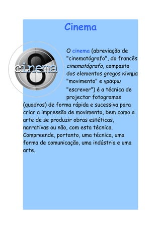 Cinema

                O cinema (abreviação de
                "cinematógrafo", do francês
                cinematógrafo, composto
                dos elementos gregos κίνημα
                "movimento" e γράϕω
                 "escrever") é a técnica de
                 projectar fotogramas
(quadros) de forma rápida e sucessiva para
criar a impressão de movimento, bem como a
arte de se produzir obras estéticas,
narrativas ou não, com esta técnica.
Compreende, portanto, uma técnica, uma
forma de comunicação, uma indústria e uma
arte.
 