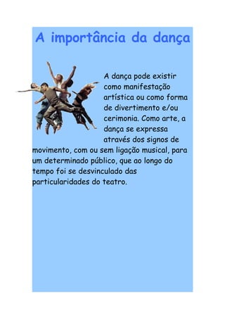A importância da dança

                    A dança pode existir
                    como manifestação
                    artística ou como forma
                    de divertimento e/ou
                    cerimonia. Como arte, a
                    dança se expressa
                    através dos signos de
movimento, com ou sem ligação musical, para
um determinado público, que ao longo do
tempo foi se desvinculado das
particularidades do teatro.
 
