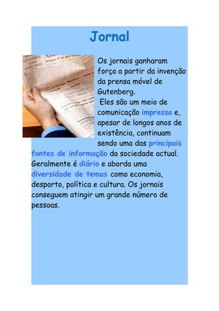 Jornal
                    Os jornais ganharam
                    força a partir da invenção
                    da prensa móvel de
                    Gutenberg.
                     Eles são um meio de
                    comunicação impresso e,
                    apesar de longos anos de
                    existência, continuam
                    sendo uma das principais
fontes de informação da sociedade actual.
Geralmente é diário e aborda uma
diversidade de temas como economia,
desporto, política e cultura. Os jornais
conseguem atingir um grande número de
pessoas.
 