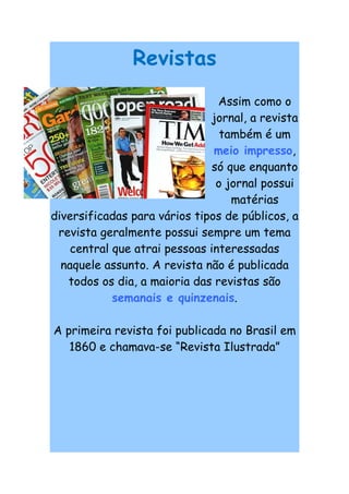 Revistas
                                Assim como o
                              jornal, a revista
                                 também é um
                               meio impresso,
                               só que enquanto
                                o jornal possui
                                   matérias
diversificadas para vários tipos de públicos, a
 revista geralmente possui sempre um tema
    central que atrai pessoas interessadas
  naquele assunto. A revista não é publicada
   todos os dia, a maioria das revistas são
            semanais e quinzenais.

A primeira revista foi publicada no Brasil em
   1860 e chamava-se “Revista Ilustrada”
 