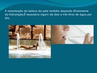 A manutenção da beleza da pele também depende diretamente da hidratação.É necessário ingerir de dois a três litros de água por dia. 