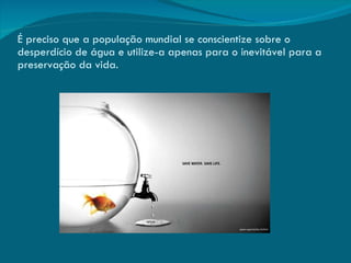 É preciso que a população mundial se conscientize sobre o desperdício de água e utilize-a apenas para o inevitável para a preservação da vida. 