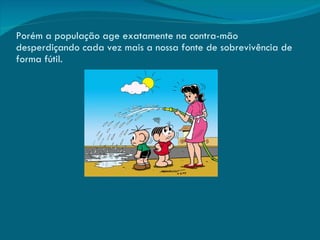 Porém a população age exatamente na contra-mão desperdiçando cada vez mais a nossa fonte de sobrevivência de forma fútil. 