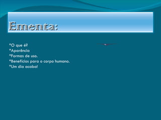 *O que é? *Aparência *Formas de uso. *Benefícios para o corpo humano. *Um dia acaba! Ementa: 