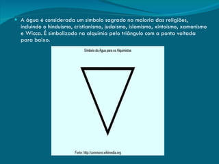 A água é considerada um símbolo sagrado na maioria das religiões, incluindo o hinduísmo, cristianismo, judaísmo, islamismo, xintoísmo, xamanismo e Wicca. É simbolizado na alquimia pelo triângulo com a ponta voltada para baixo. 