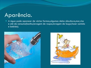 Aparência. A água pode aparecer de várias formas,algumas delas são:chuva,mar,rios e até de consumo(banho,lavagem de roupa,lavagem de louça,fazer comida e bebida). 