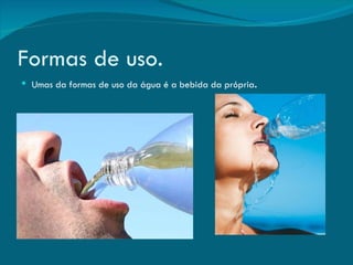 Formas de uso. Umas da formas de uso da água é a bebida da própria . 