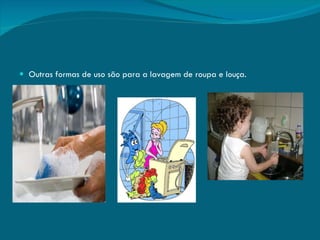 Outras formas de uso são para a lavagem de roupa e louça. 