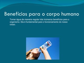 Benefícios para o corpo humano Tomar água de maneira regular trás inúmeros benefícios para o organismo. Ela é fundamental para o funcionamento do nosso corpo.  