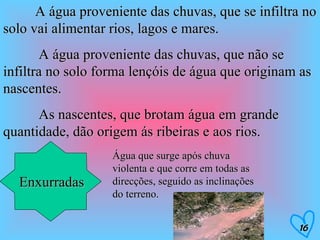 A água proveniente das chuvas, que se infiltra no solo vai alimentar rios, lagos e mares.   A água proveniente das chuvas, que não se infiltra no solo forma lençóis de água que originam as nascentes.   As nascentes, que brotam água em grande quantidade, dão origem ás ribeiras e aos rios. Enxurradas Água que surge após chuva violenta e que corre em todas as direcções, seguido as inclinações do terreno. 16 