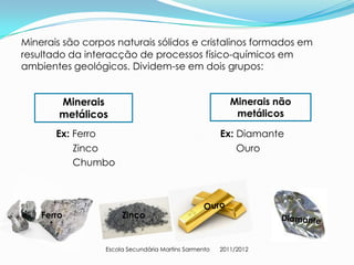 Minerais são corpos naturais sólidos e cristalinos formados em
resultado da interacção de processos físico-químicos em
ambientes geológicos. Dividem-se em dois grupos:


        Minerais                                         Minerais não
        metálicos                                         metálicos

       Ex: Ferro                                      Ex: Diamante
           Zinco                                          Ouro
           Chumbo




    Ferro             Zinco


                 Escola Secundária Martins Sarmento   2011/2012
 