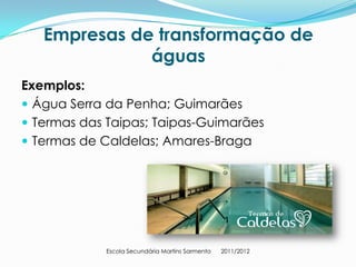 Empresas de transformação de
              águas
Exemplos:
 Água Serra da Penha; Guimarães
 Termas das Taipas; Taipas-Guimarães
 Termas de Caldelas; Amares-Braga




            Escola Secundária Martins Sarmento   2011/2012
 