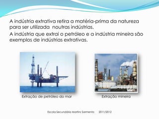 A indústria extrativa retira a matéria-prima da natureza
para ser utilizada noutras indústrias.
A indústria que extrai o petróleo e a indústria mineira são
exemplos de indústrias extrativas.




     Extração de petróleo do mar                         Extração mineira



                  Escola Secundária Martins Sarmento   2011/2012
 
