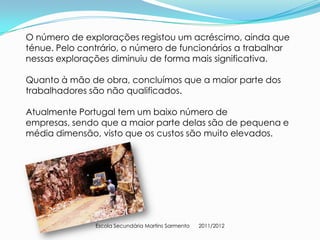 O número de explorações registou um acréscimo, ainda que
ténue. Pelo contrário, o número de funcionários a trabalhar
nessas explorações diminuiu de forma mais significativa.

Quanto à mão de obra, concluímos que a maior parte dos
trabalhadores são não qualificados.

Atualmente Portugal tem um baixo número de
empresas, sendo que a maior parte delas são de pequena e
média dimensão, visto que os custos são muito elevados.




               Escola Secundária Martins Sarmento   2011/2012
 