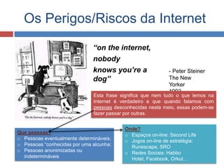 Onde?
o Espaços on-line: Second Life
o Jogos on-line de estratégia:
Runescape, SRO
o Redes Sociais: Habbo
Hotel, Facebook, Orkut…
Que pessoas?
o Pessoas eventualmente determináveis;
o Pessoas “conhecidas por uma alcunha;
o Pessoas anonimizadas ou
indetermináveis
Os Perigos/Riscos da Internet
“on the internet,
nobody
knows you’re a
dog”
- Peter Steiner
The New
Yorker
1993
Esta frase significa que nem tudo o que lemos na
Internet é verdadeiro e que quando falamos com
pessoas desconhecidas neste meio, essas podem-se
fazer passar por outras.
 