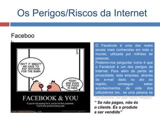 Os Perigos/Riscos da Internet
Faceboo
k O Facebook é uma das redes
socais mais conhecidas em todo o
mundo, utilizada por milhões de
pessoas.
Podemo-nos perguntar como é que
o Facebook é um dos perigos da
Internet. Para além da perda de
privacidade, esta empresa, através
do e-mail dado no ato do
registo, consegue saber
acontecimentos da vida dos
utilizadores (ex.: se uma pessoa se
vai divorciar, se está numa relação).
“ Se não pagas, não és
o cliente. És o produto
a ser vendido”
 