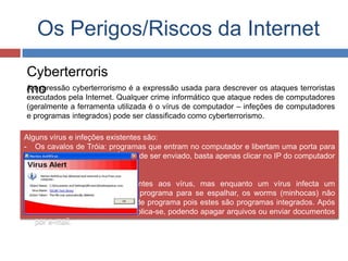 Os Perigos/Riscos da Internet
Cyberterroris
moA expressão cyberterrorismo é a expressão usada para descrever os ataques terroristas
executados pela Internet. Qualquer crime informático que ataque redes de computadores
(geralmente a ferramenta utilizada é o vírus de computador – infeções de computadores
e programas integrados) pode ser classificado como cyberterrorismo.
Alguns vírus e infeções existentes são:
- Os cavalos de Tróia: programas que entram no computador e libertam uma porta para
uma possível infecção. É fácil de ser enviado, basta apenas clicar no IP do computador
e enviar para qualquer outro.
- Worms: programas semelhantes aos vírus, mas enquanto um vírus infecta um
programa e necessita desse programa para se espalhar, os worms (minhocas) não
necessitam de qualquer tipo de programa pois estes são programas integrados. Após
infetar um sistema, auto multiplica-se, podendo apagar arquivos ou enviar documentos
por e-mail.
 