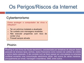 Os Perigos/Riscos da Internet
Cyberterrorismo
Como proteger o computador de vírus e
infeções?
o Ter um antivírus instalado e atualizado
o Ter cuidado com mensagens recebidas
o Não executar programas com risco de
conter vírus
o Firewall sempre ativada
Phishin
gPhishing é uma forma de fraude electrónica, caracterizada por tentativas de adquirir dados
pessoais de diversos tipos; senhas, dados financeiros como número de cartões de crédito
e outros dados pessoais. O ato consiste num se fazer passar por uma pessoa ou empresa
confiável enviando uma comunicação electrónica oficial. Isto ocorre de várias maneiras,
principalmente por email, mensagem instantânea, SMS, entre outros.
 