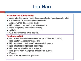 Top Não
Não dizer aos outros na Net:
 A morada dos pais; o nome deles; a profissão; horários da família;
 Os números de telefone ou de telemóvel;
 As passwords de acesso e pin’s;
 Não instalar programas a pedido de outro;
 Dar a fotografia; ou deixar-se filmar;
 A idade;
 Que há problemas entre os pais.
Não fazer na Net:
 Não aceitar encomendas de estranhos por correio normal;
 Não aceitar carregamentos de tlm;
 Não “namorar virtualmente” oferecendo imagens;
 Não entrar no computador do outros;
 Não usar as identidades dos outros;
 Não gravar nem divulgar as imagens do outros;
 Pelágio;
 Não fazer experiências químicas
 
