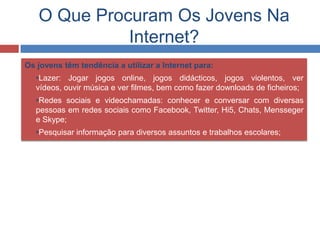O Que Procuram Os Jovens Na
Internet?
Os jovens têm tendência a utilizar a Internet para:
 •Lazer: Jogar jogos online, jogos didácticos, jogos violentos, ver
vídeos, ouvir música e ver filmes, bem como fazer downloads de ficheiros;
 •Redes sociais e videochamadas: conhecer e conversar com diversas
pessoas em redes sociais como Facebook, Twitter, Hi5, Chats, Mensseger
e Skype;
 •Pesquisar informação para diversos assuntos e trabalhos escolares;
 