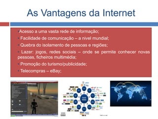 As Vantagens da Internet
 •Acesso a uma vasta rede de informação;
 • Facilidade de comunicação – a nivel mundial;
 • Quebra do isolamento de pessoas e regiões;
 • Lazer: jogos, redes sociais – onde se permite conhecer novas
pessoas, ficheiros multimédia;
 • Promoção do turismo/publicidade;
 • Telecompras – eBay;
 