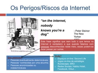 Onde?
o Espaços on-line: Second Life
o Jogos on-line de estratégia:
Runescape, SRO
o Redes Sociais: Habbo Hotel,
Facebook, Orkut…
Que pessoas?
o Pessoas eventualmente determináveis;
o Pessoas “conhecidas por uma alcunha;
o Pessoas anonimizadas ou
indetermináveis
Os Perigos/Riscos da Internet
“on the internet,
nobody
knows you’re a
dog”
- Peter Steiner
The New
Yorker
1993
Esta frase significa que nem tudo o que lemos na
Internet é verdadeiro e que quando falamos com
pessoas desconhecidas neste meio, essas podem-se
fazer passar por outras.
 