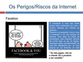 Os Perigos/Riscos da Internet
Faceboo
k O Facebook é uma das redes
socais mais conhecidas em todo o
mundo, utilizada por milhões de
pessoas.
Podemo-nos perguntar como é que
o Facebook é um dos perigos da
Internet. Para além da perda de
privacidade, esta empresa, através
do e-mail dado no ato do registo,
consegue saber acontecimentos da
vida dos utilizadores (ex.: se uma
pessoa se vai divorciar, se está
numa relação).
“ Se não pagas, não és
o cliente. És o produto
a ser vendido”
 