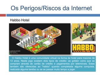 Os Perigos/Riscos da Internet
Habbo Hotel
O Habbo Hotel é uma comunidade virtual na forma de hotel para maiores de
13 anos. Neste jogo existem dois tipos de crédito: as golden coins que se
compram através de cartão de crédito e pagamentos por telemóveis. Estas
também são oferecidas ao “habbo” quando completada alguma conquista,
realizada alguma tarefas ou se se passar muito tempo a jogar.
 