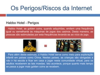 Os Perigos/Riscos da Internet
Habbo Hotel, as golden coins, quando adquiridas, emitem uma frequência
igual ou semelhante às máquinas de jogos dos casinos. Desta maneira, as
pessoas são estimuladas por esta frequências levando-as ao vício do jogo.
Habbo Hotel - Perigos
Para além deste estimulo, o Habbo Hotel serve como meio para exploração
infantil em países como China. Nestes países, as crianças são obrigadas a
não ir há escola e ficar em casa a jogar nesta comunidade virtual, para os
adultos receberem as tais moedas. Isto acontece, porque quanto mais tempo
se passa a jogar mais golden coins se recebem.
 