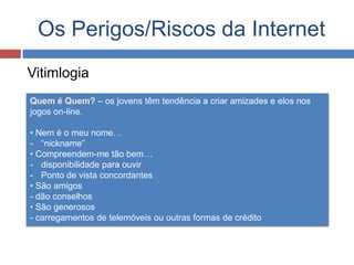 Os Perigos/Riscos da Internet
Vitimlogia
Quem é Quem? – os jovens têm tendência a criar amizades e elos nos
jogos on-line.
• Nem é o meu nome…
- “nickname”
• Compreendem-me tão bem…
- disponibilidade para ouvir
- Ponto de vista concordantes
• São amigos
- dão conselhos
• São generosos
- carregamentos de telemóveis ou outras formas de crédito
 