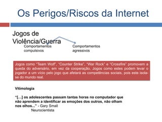Os Perigos/Riscos da Internet
Jogos de
Violência/Guerra
Jogos como “Team Wolf”, “Counter Strike”, “War Rock” e “Crossfire” promovem a
queda do adversário, em vez da cooperação. Jogos como estes podem levar o
jogador a um vício pelo jogo que afetará as competências sociais, pois este isola-
se do mundo real.
Comportamentos Comportamentos
compulsivos agressivos
Vitimologia
“[…] os adolescentes passam tantas horas no computador que
não aprendem a identificar as emoções dos outros, não olham
nos olhos...” - Gary Small
Neurocientista
 