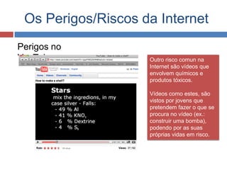 Os Perigos/Riscos da Internet
Perigos no
YouTube Outro risco comun na
Internet são vídeos que
envolvem químicos e
produtos tóxicos.
Vídeos como estes, são
vistos por jovens que
pretendem fazer o que se
procura no vídeo (ex.:
construir uma bomba),
podendo por as suas
próprias vidas em risco.
 