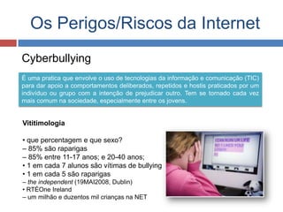 Os Perigos/Riscos da Internet
Cyberbullying
É uma pratica que envolve o uso de tecnologias da informação e comunicação (TIC)
para dar apoio a comportamentos deliberados, repetidos e hostis praticados por um
indivíduo ou grupo com a intenção de prejudicar outro. Tem se tornado cada vez
mais comum na sociedade, especialmente entre os jovens.
Vititimologia
• que percentagem e que sexo?
– 85% são raparigas
– 85% entre 11-17 anos; e 20-40 anos;
• 1 em cada 7 alunos são vítimas de bullying
• 1 em cada 5 são raparigas
– the independent (19MAI2008, Dublin)
• RTÉOne Ireland
– um milhão e duzentos mil crianças na NET
 