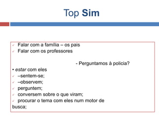 Top Sim
 Falar com a família – os pais
 Falar com os professores
- Perguntamos à policia?
• estar com eles
 –sentem-se;
 –observem;
 perguntem;
 conversem sobre o que viram;
 procurar o tema com eles num motor de
busca;
 