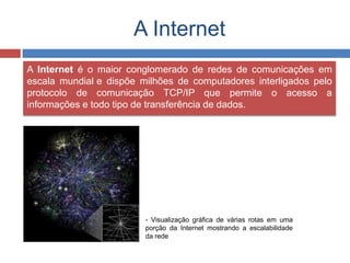 A Internet
A Internet é o maior conglomerado de redes de comunicações em
escala mundial e dispõe milhões de computadores interligados pelo
protocolo de comunicação TCP/IP que permite o acesso a
informações e todo tipo de transferência de dados.
- Visualização gráfica de várias rotas em uma
porção da Internet mostrando a escalabilidade
da rede
 