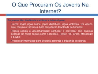 O Que Procuram Os Jovens Na
Internet?
Os jovens têm tendência a utilizar a Internet para:
 •Lazer: Jogar jogos online, jogos didácticos, jogos violentos, ver vídeos,
ouvir música e ver filmes, bem como fazer downloads de ficheiros;
 •Redes sociais e videochamadas: conhecer e conversar com diversas
pessoas em redes sociais como Facebook, Twitter, Hi5, Chats, Mensseger
e Skype;
 •Pesquisar informação para diversos assuntos e trabalhos escolares;
 