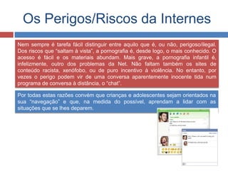 Os Perigos/Riscos da Internes
Nem sempre é tarefa fácil distinguir entre aquilo que é, ou não, perigoso/ilegal.
Dos riscos que “saltam à vista”, a pornografia é, desde logo, o mais conhecido. O
acesso é fácil e os materiais abundam. Mais grave, a pornografia infantil é,
infelizmente, outro dos problemas da Net. Não faltam também os sites de
conteúdo racista, xenófobo, ou de puro incentivo à violência. No entanto, por
vezes o perigo podem vir de uma conversa aparentemente inocente tida num
programa de conversa à distância, o “chat”.
Por todas estas razões convém que crianças e adolescentes sejam orientados na
sua “navegação” e que, na medida do possível, aprendam a lidar com as
situações que se lhes deparem.
 