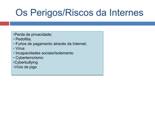 Os Perigos/Riscos da Internes
•Perda de privacidade;
• Pedofilia;
• Furtos de pagamento através da Internet;
• Vírus
• Incapacidades sociais/Isolamento
• Cyberterrorismo
•Cyberbullying
•Vício de jogo
 
