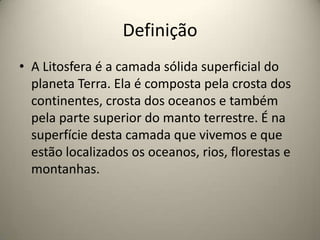 Definição
• A Litosfera é a camada sólida superficial do
planeta Terra. Ela é composta pela crosta dos
continentes, crosta dos oceanos e também
pela parte superior do manto terrestre. É na
superfície desta camada que vivemos e que
estão localizados os oceanos, rios, florestas e
montanhas.
 
