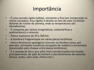 Importância
• - É uma camada rígida (sólida), resistente e fina (em comparação as
outras camadas). Essa rigidez é devido ao fato de estar localizada
distante do núcleo do planeta, onde as temperaturas são
elevadíssimas.
• - É composta por rochas (magmáticas, metamórficas e
sedimentares) e minerais.
• - Possui espessura de 50 a 200 km.
• - A litosfera é fragmentada em várias placas tectônicas.
• - Vários fenômenos geológicos ocorrem na litosfera como, por
exemplo, atividades vulcânicas (erupções de vulcões) e terremotos
(provocados pelo choque entre placas tectônicas).
• - É a camada da Terra que sofre mais transformações em função,
principalmente, da ação do homem e dos fenômenos da natureza
(chuva, vento, calor solar, clima e etc.).
 