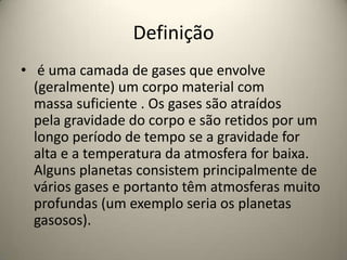 Definição
• é uma camada de gases que envolve
(geralmente) um corpo material com
massa suficiente . Os gases são atraídos
pela gravidade do corpo e são retidos por um
longo período de tempo se a gravidade for
alta e a temperatura da atmosfera for baixa.
Alguns planetas consistem principalmente de
vários gases e portanto têm atmosferas muito
profundas (um exemplo seria os planetas
gasosos).
 