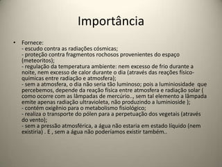 Importância
• Fornece:
- escudo contra as radiações cósmicas;
- proteção contra fragmentos rochosos provenientes do espaço
(meteoritos);
- regulação da temperatura ambiente: nem excesso de frio durante a
noite, nem excesso de calor durante o dia (através das reações físico-
químicas entre radiação e atmosfera);
- sem a atmosfera, o dia não seria tão luminoso; pois a luminiosidade que
percebemos, depende da reação física entre atmosfera e radiação solar (
como ocorre com as lâmpadas de mercúrio.., sem tal elemento a lâmpada
emite apenas radiação ultravioleta, não produzindo a luminioside );
- contém oxigênio para o metabolismo fisiológico;
- realiza o transporte do pólen para a perpetuação dos vegetais (através
do vento);
- sem a pressão atmosférica, a água não estaria em estado líquido (nem
existiria) . E , sem a água não poderíamos existir também..
 