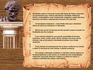  Aristóteles refutou a teoria do mundo das ideias de Platão, propondo
um pensamento que, embora valorizasse a atividade intelectual,
teórica, contemplativa como fundamental, resgatava o papel dos bens
humanos, terrestres, materiais para alcançar uma vida boa.

 Contemplação intelectual – como Platão dizia que a finalidade
última de todos os indivíduos é a felicidade.

 Afirma que um ser só alcança seu fim quando cumpre a função (ou
finalidade) que lhe é própria.

 O ser humano dispõe de uma grande quantidade de funções
(caminhar, correr, comer, sentir, dormir, desejar, etc) como outros
animais, mas só ele possui a faculdade de pensar, sua virtude
essencial.

 O ser humano só alcançará seu fim se atuar conforme sua virtude,
a razão. E não basta ter uma virtude, é preciso praticá-la.

 Para atingir a felicidade verdadeira o indivíduo deveria dedicar-se
fundamentalmente a vida teórica, no sentido de uma contemplação
intelectual, buscando observar a beleza e a ordem do cosmo, a
autêntica realidade das coisas a vida inteira.
 